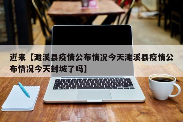 近来【濉溪县疫情公布情况今天濉溪县疫情公布情况今天封城了吗】