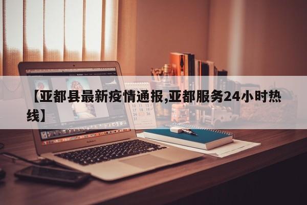 【亚都县最新疫情通报,亚都服务24小时热线】