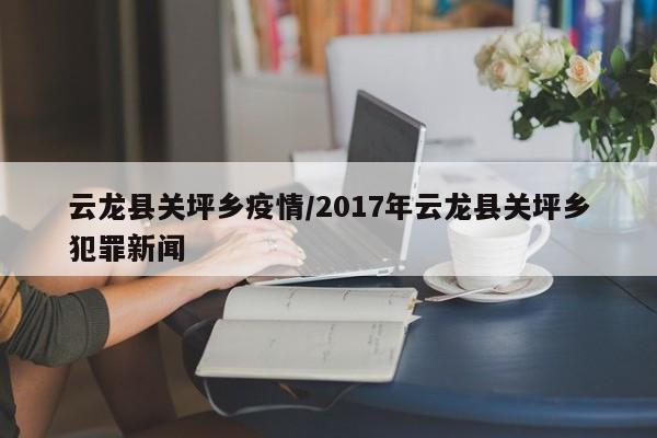云龙县关坪乡疫情/2017年云龙县关坪乡犯罪新闻
