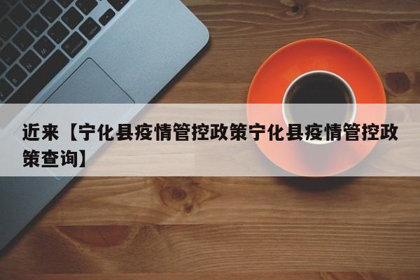 近来【宁化县疫情管控政策宁化县疫情管控政策查询】