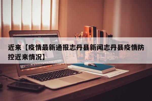 近来【疫情最新通报志丹县新闻志丹县疫情防控近来情况】