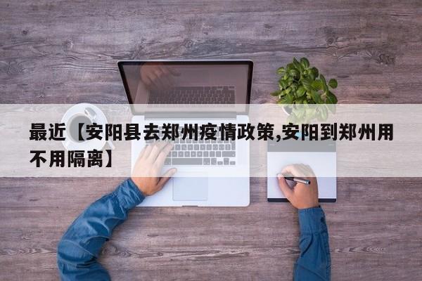 最近【安阳县去郑州疫情政策,安阳到郑州用不用隔离】
