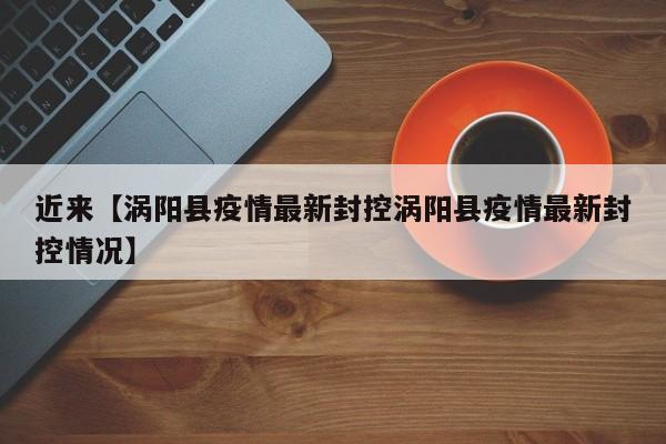 近来【涡阳县疫情最新封控涡阳县疫情最新封控情况】