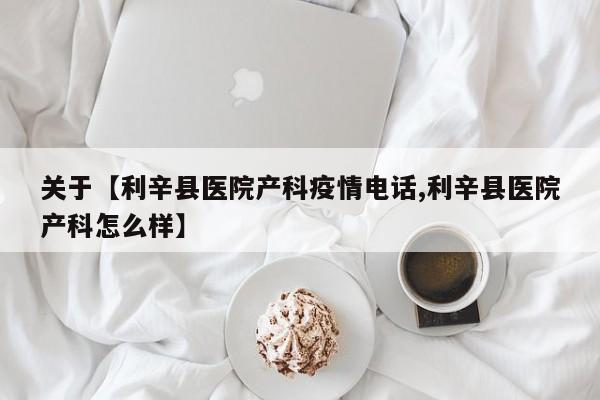 关于【利辛县医院产科疫情电话,利辛县医院产科怎么样】