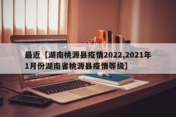 最近【湖南桃源县疫情2022,2021年1月份湖南省桃源县疫情等级】