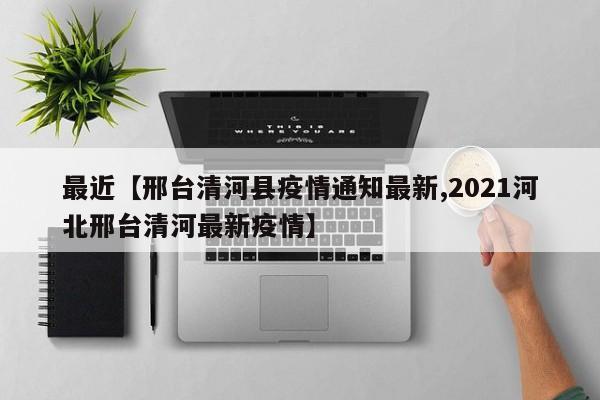 最近【邢台清河县疫情通知最新,2021河北邢台清河最新疫情】