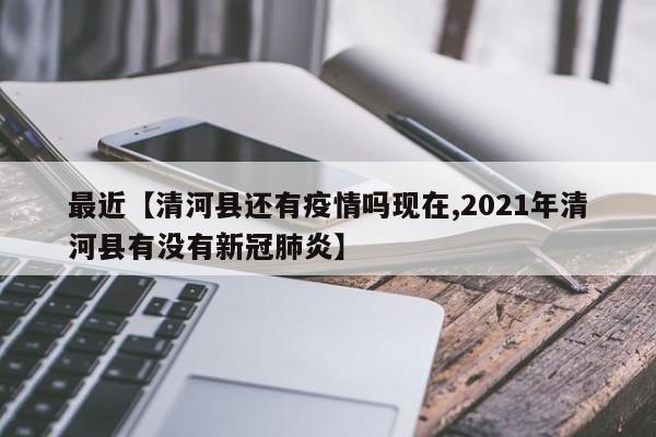 最近【清河县还有疫情吗现在,2021年清河县有没有新冠肺炎】