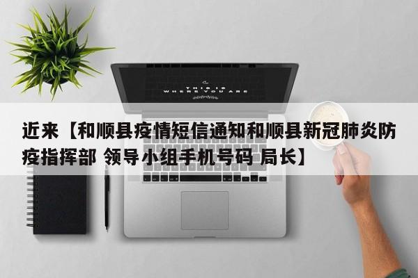 近来【和顺县疫情短信通知和顺县新冠肺炎防疫指挥部 领导小组手机号码 局长】