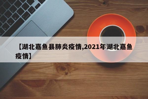 【湖北嘉鱼县肺炎疫情,2021年湖北嘉鱼疫情】