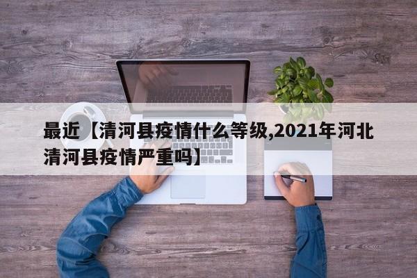 最近【清河县疫情什么等级,2021年河北清河县疫情严重吗】