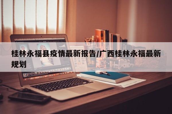 桂林永福县疫情最新报告/广西桂林永福最新规划