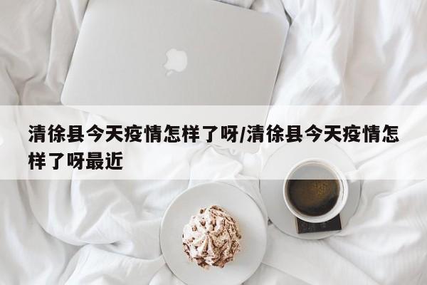 清徐县今天疫情怎样了呀/清徐县今天疫情怎样了呀最近