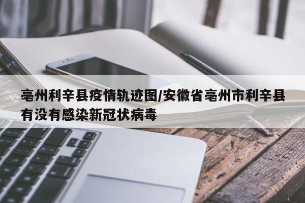 亳州利辛县疫情轨迹图/安徽省亳州市利辛县有没有感染新冠状病毒