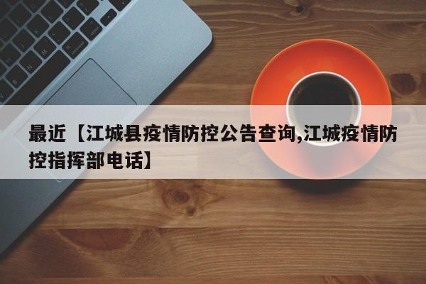 最近【江城县疫情防控公告查询,江城疫情防控指挥部电话】