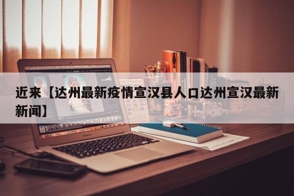 近来【达州最新疫情宣汉县人口达州宣汉最新新闻】