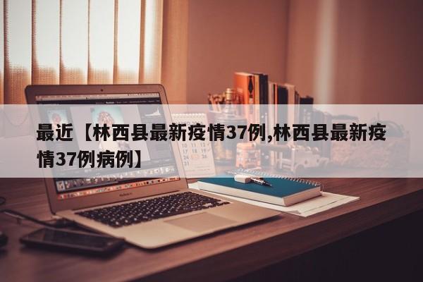 最近【林西县最新疫情37例,林西县最新疫情37例病例】
