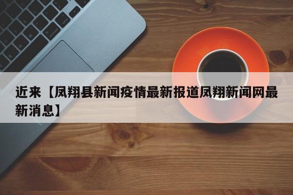 近来【凤翔县新闻疫情最新报道凤翔新闻网最新消息】