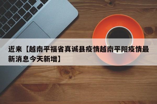 近来【越南平福省真诚县疫情越南平阳疫情最新消息今天新增】