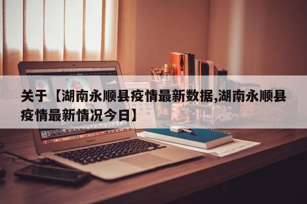 关于【湖南永顺县疫情最新数据,湖南永顺县疫情最新情况今日】