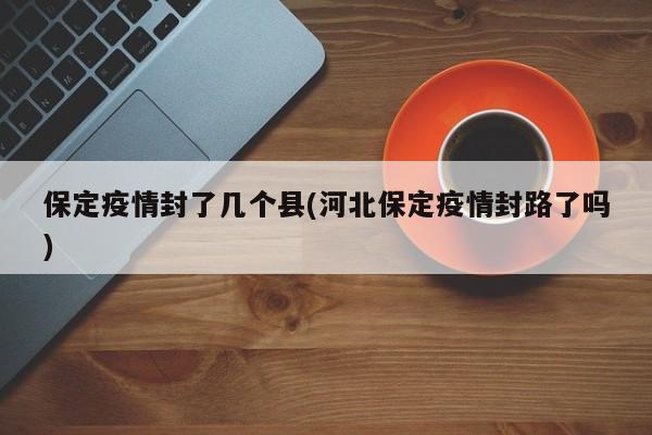 保定疫情封了几个县(河北保定疫情封路了吗)
