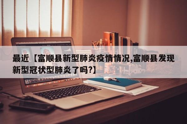 最近【富顺县新型肺炎疫情情况,富顺县发现新型冠状型肺炎了吗?】