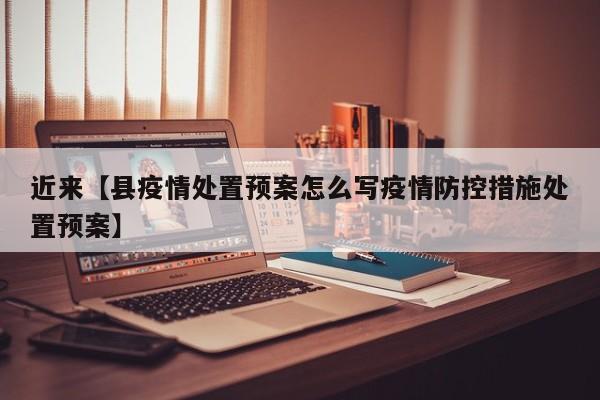 近来【县疫情处置预案怎么写疫情防控措施处置预案】