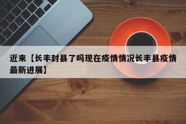 近来【长丰封县了吗现在疫情情况长丰县疫情最新进展】