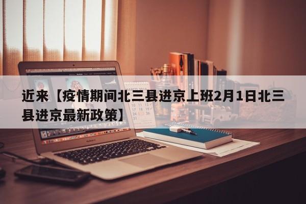 近来【疫情期间北三县进京上班2月1日北三县进京最新政策】
