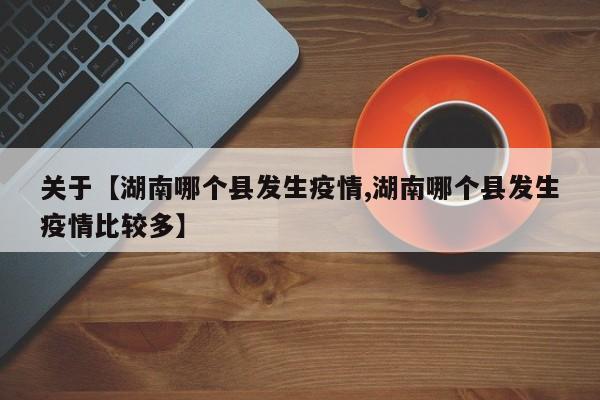 关于【湖南哪个县发生疫情,湖南哪个县发生疫情比较多】