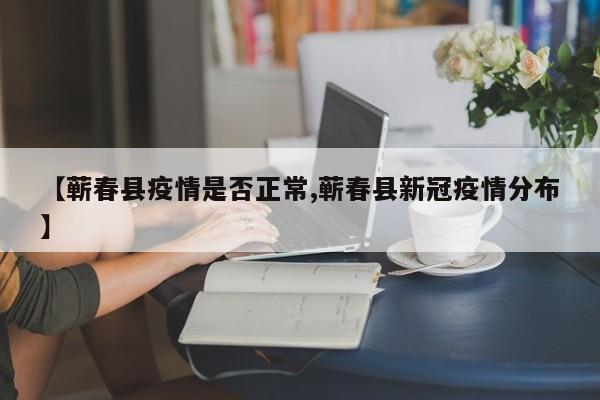 【蕲春县疫情是否正常,蕲春县新冠疫情分布】