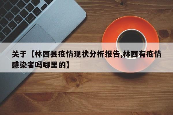 关于【林西县疫情现状分析报告,林西有疫情感染者吗哪里的】