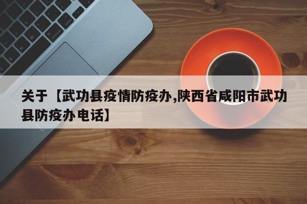关于【武功县疫情防疫办,陕西省咸阳市武功县防疫办电话】