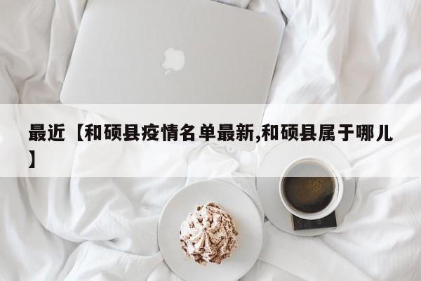 最近【和硕县疫情名单最新,和硕县属于哪儿】