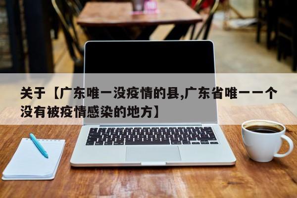 关于【广东唯一没疫情的县,广东省唯一一个没有被疫情感染的地方】