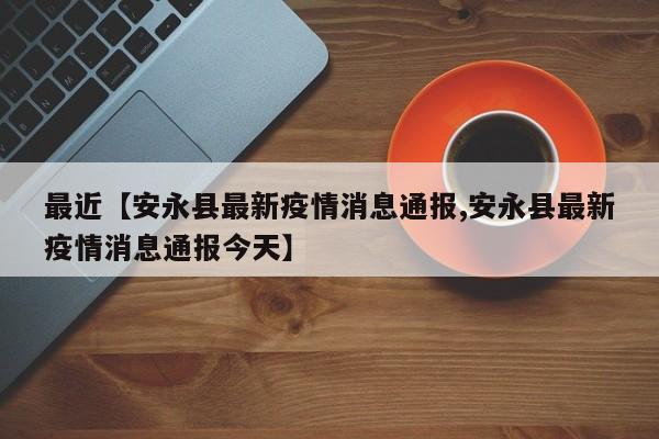 最近【安永县最新疫情消息通报,安永县最新疫情消息通报今天】