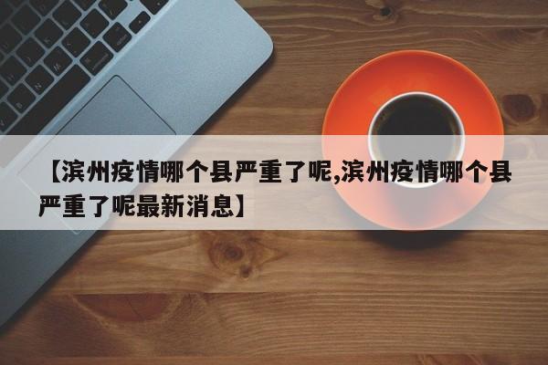 【滨州疫情哪个县严重了呢,滨州疫情哪个县严重了呢最新消息】