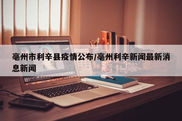亳州市利辛县疫情公布/亳州利辛新闻最新消息新闻