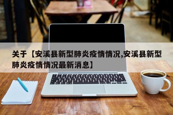 关于【安溪县新型肺炎疫情情况,安溪县新型肺炎疫情情况最新消息】