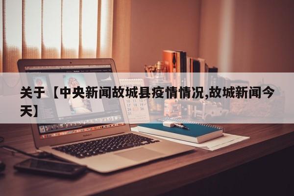 关于【中央新闻故城县疫情情况,故城新闻今天】