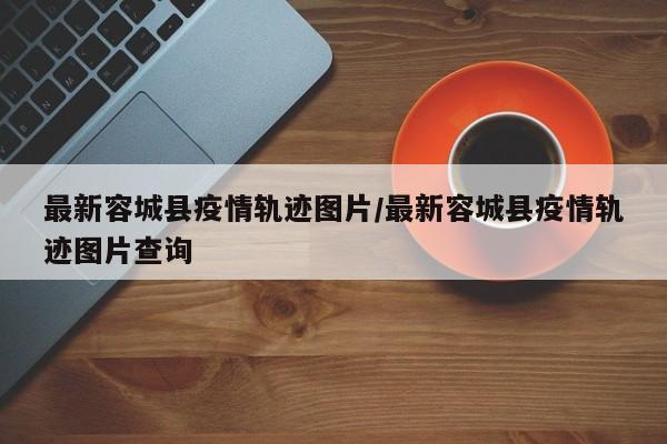 最新容城县疫情轨迹图片/最新容城县疫情轨迹图片查询
