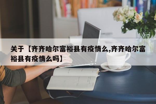 关于【齐齐哈尔富裕县有疫情么,齐齐哈尔富裕县有疫情么吗】