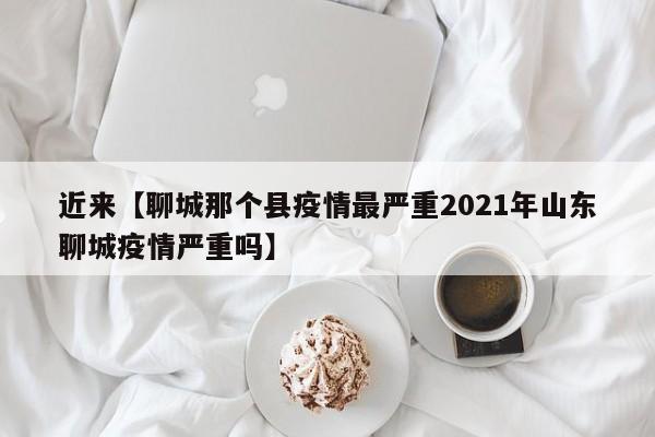 近来【聊城那个县疫情最严重2021年山东聊城疫情严重吗】