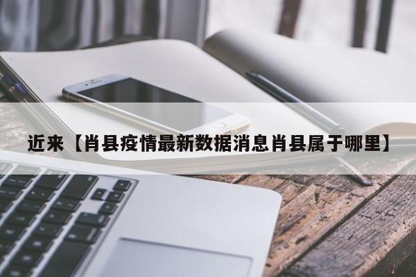 近来【肖县疫情最新数据消息肖县属于哪里】