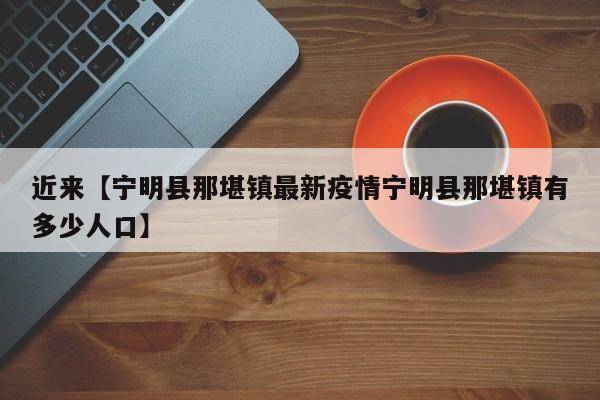 近来【宁明县那堪镇最新疫情宁明县那堪镇有多少人口】
