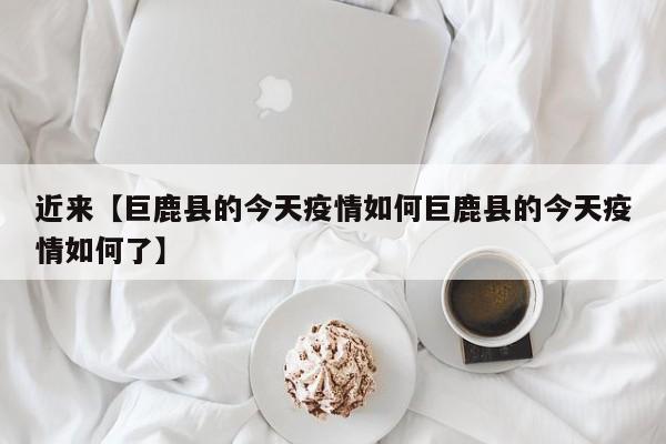 近来【巨鹿县的今天疫情如何巨鹿县的今天疫情如何了】