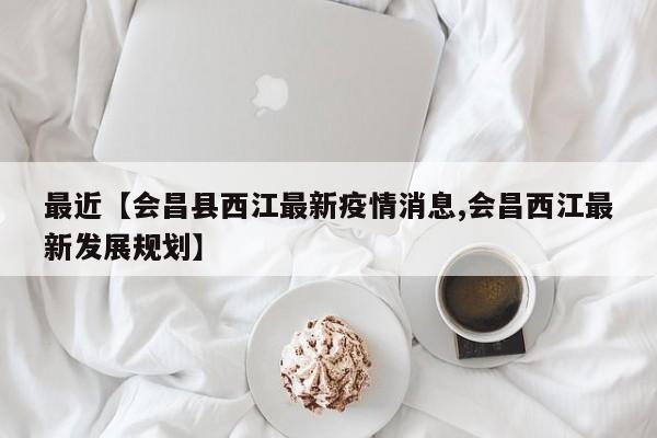 最近【会昌县西江最新疫情消息,会昌西江最新发展规划】