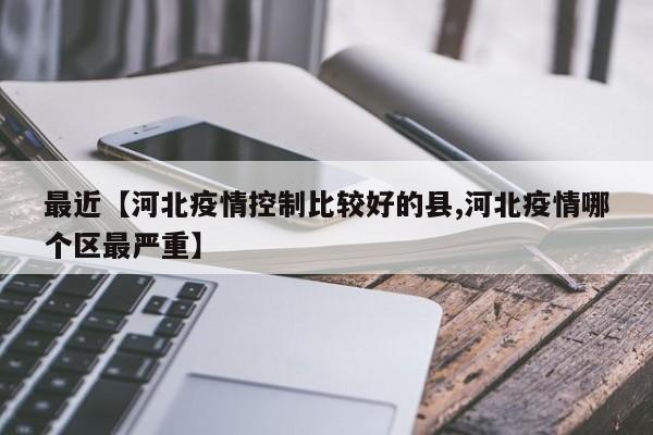 最近【河北疫情控制比较好的县,河北疫情哪个区最严重】