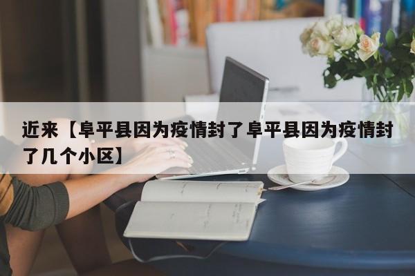 近来【阜平县因为疫情封了阜平县因为疫情封了几个小区】