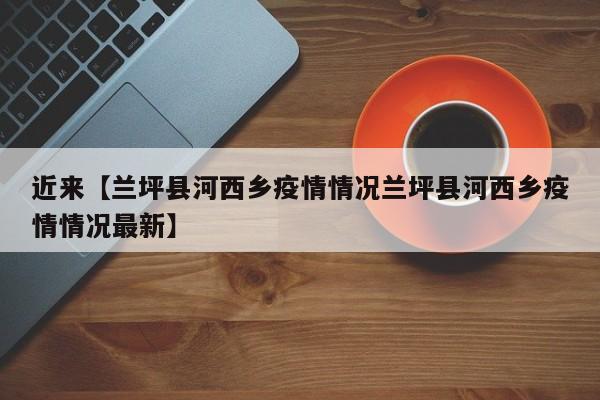近来【兰坪县河西乡疫情情况兰坪县河西乡疫情情况最新】
