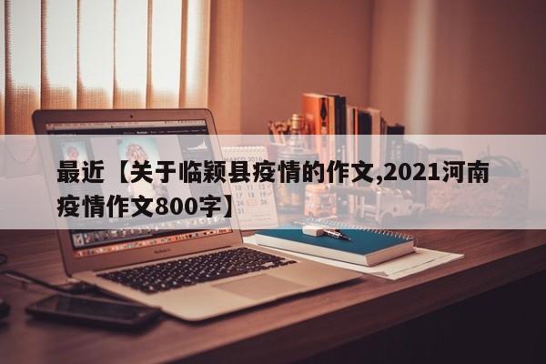 最近【关于临颖县疫情的作文,2021河南疫情作文800字】